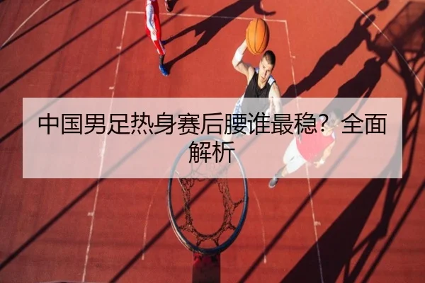 中国男足热身赛后腰谁最稳？全面解析