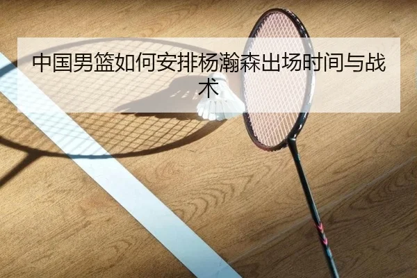 中国男篮如何安排杨瀚森出场时间与战术